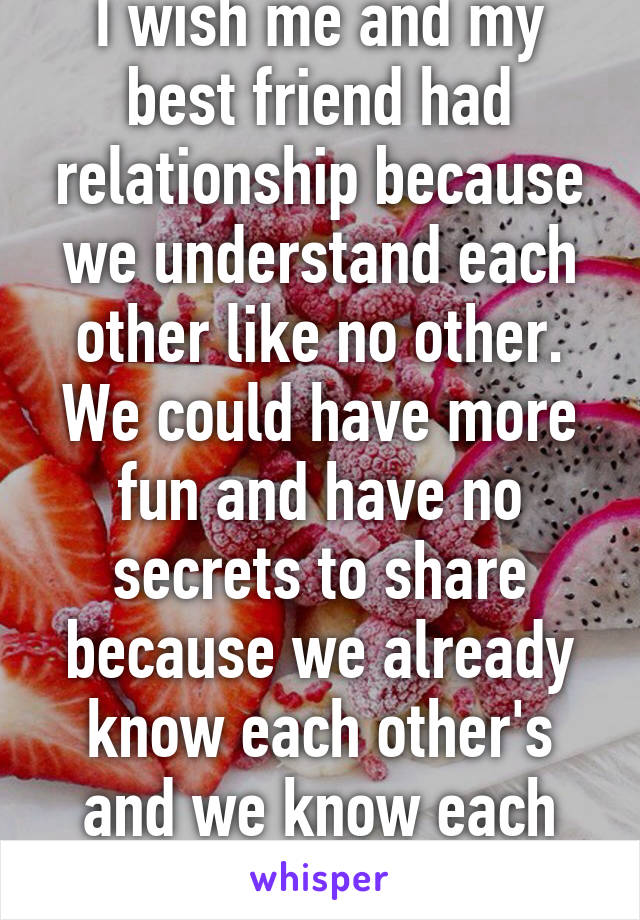 I wish me and my best friend had relationship because we understand each other like no other. We could have more fun and have no secrets to share because we already know each other's and we know each other weaknesses 