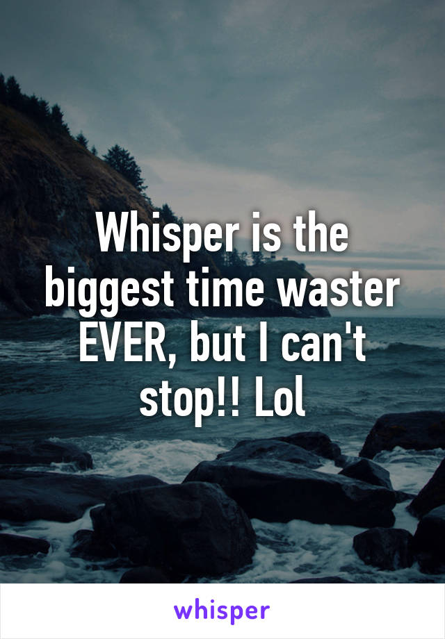 Whisper is the biggest time waster EVER, but I can't stop!! Lol