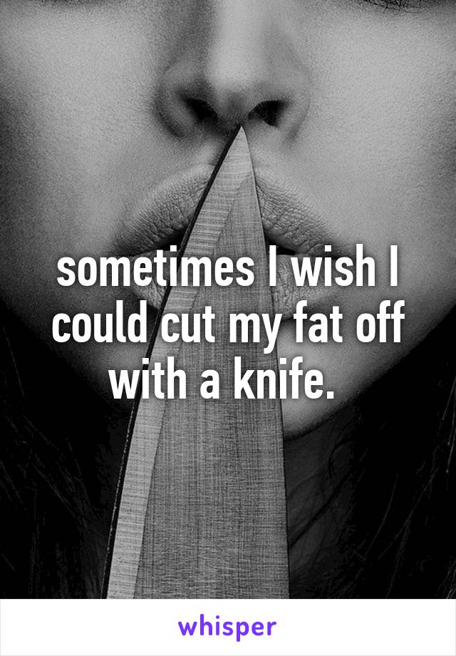 sometimes I wish I could cut my fat off with a knife. 
