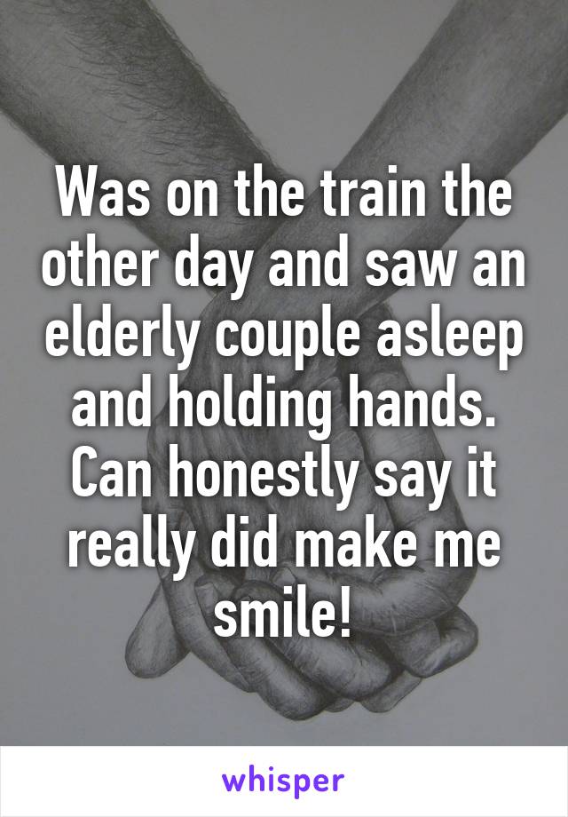 Was on the train the other day and saw an elderly couple asleep and holding hands. Can honestly say it really did make me smile!