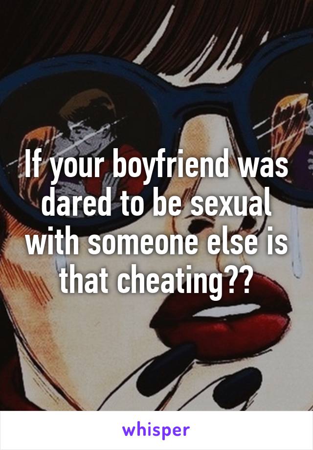 If your boyfriend was dared to be sexual with someone else is that cheating??