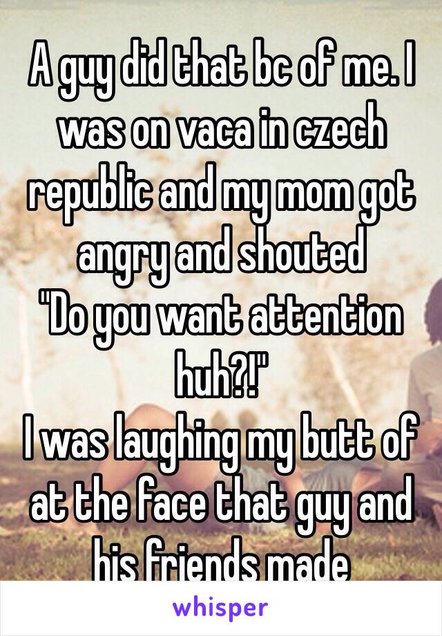 A guy did that bc of me. I was on vaca in czech republic and my mom got angry and shouted
"Do you want attention huh?!"
I was laughing my butt of at the face that guy and his friends made