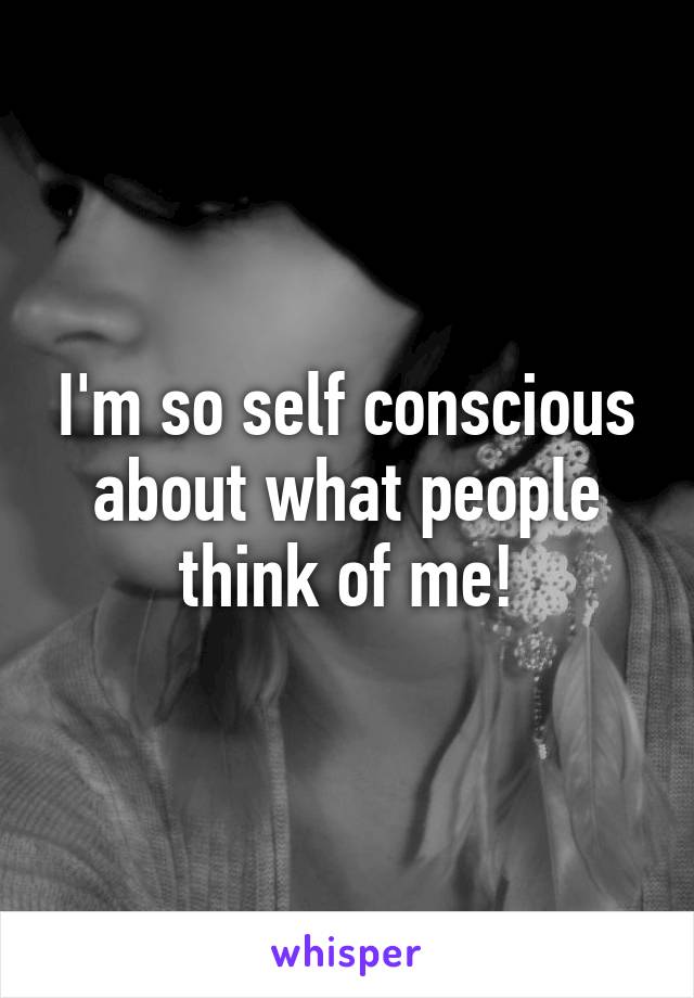 I'm so self conscious about what people think of me!