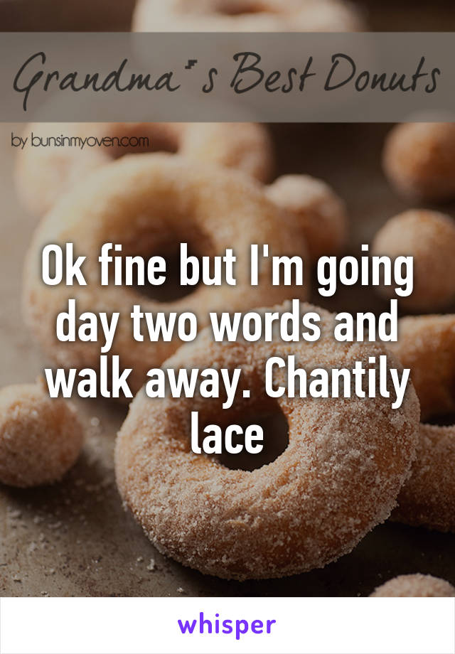  
Ok fine but I'm going day two words and walk away. Chantily lace