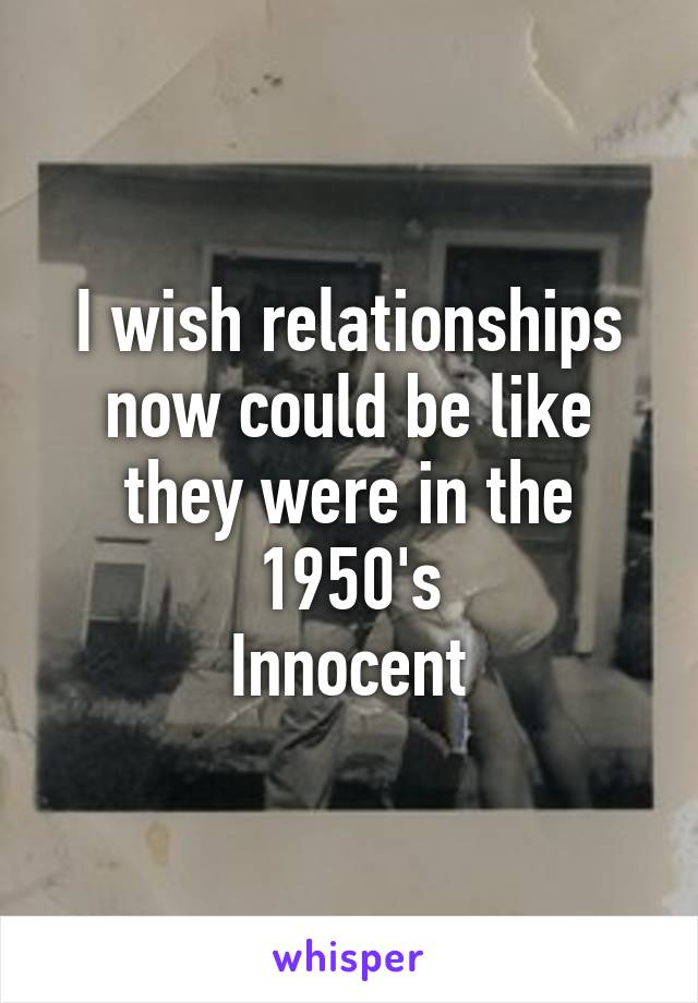I wish relationships now could be like they were in the 1950's
Innocent