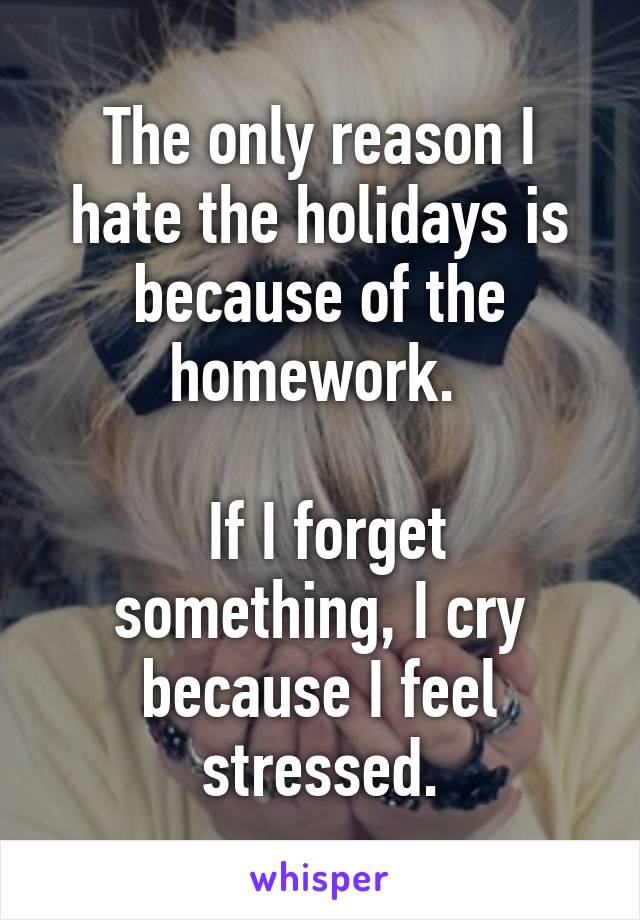 The only reason I hate the holidays is because of the homework. 

 If I forget something, I cry because I feel stressed.