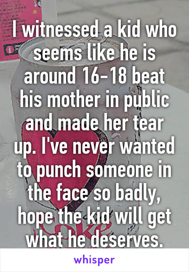I witnessed a kid who seems like he is around 16-18 beat his mother in public and made her tear up. I've never wanted to punch someone in the face so badly, hope the kid will get what he deserves.