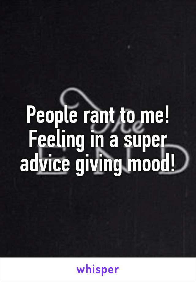 People rant to me! Feeling in a super advice giving mood!