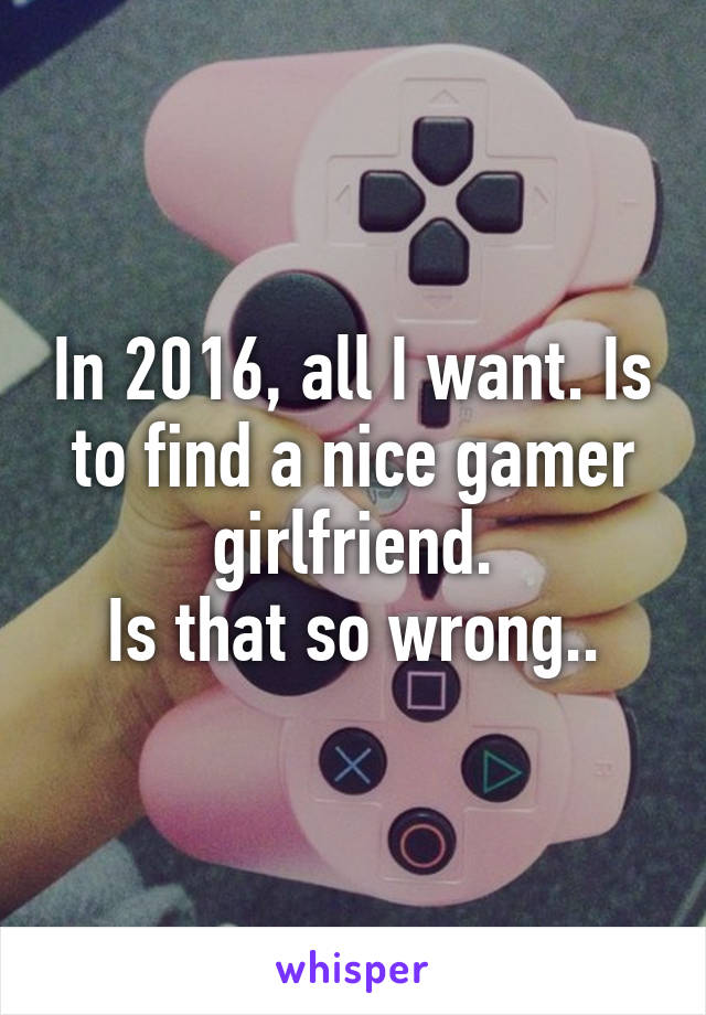 In 2016, all I want. Is to find a nice gamer girlfriend.
Is that so wrong..