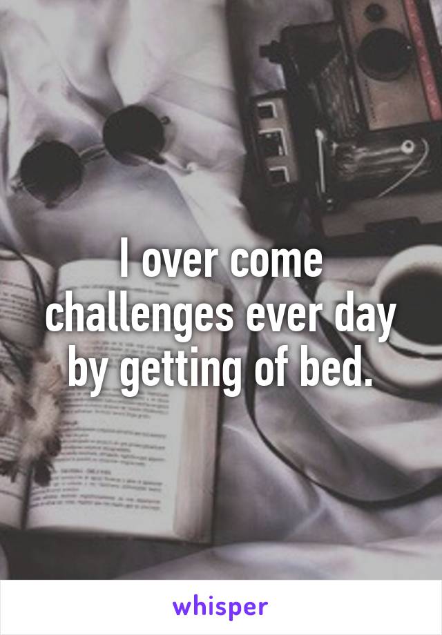 I over come challenges ever day by getting of bed.