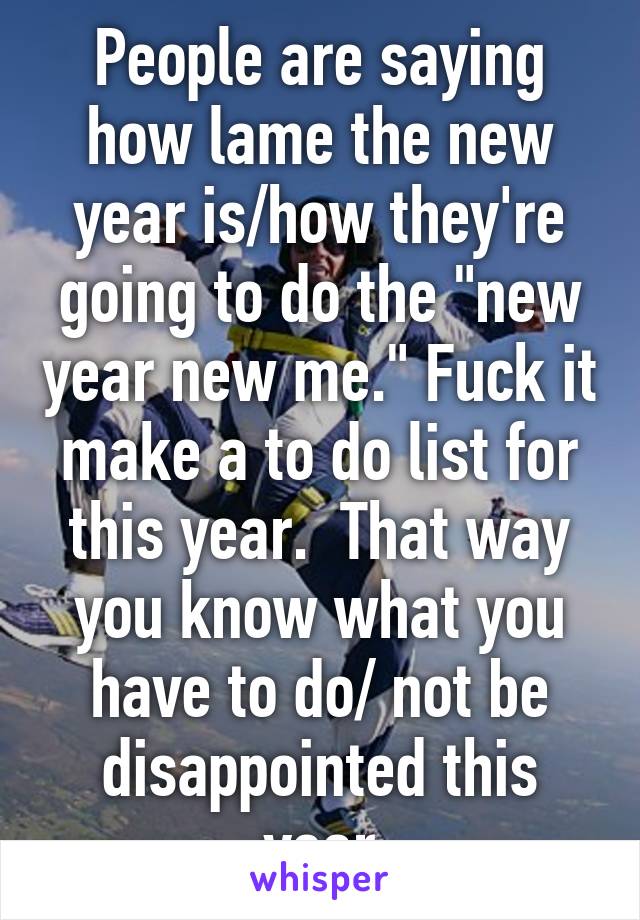 People are saying how lame the new year is/how they're going to do the "new year new me." Fuck it make a to do list for this year.  That way you know what you have to do/ not be disappointed this year