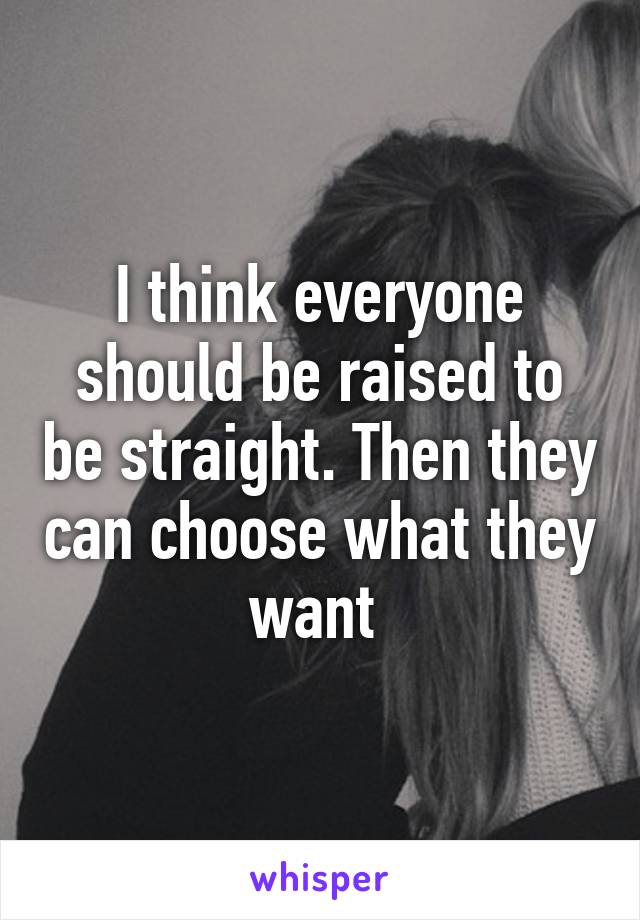 I think everyone should be raised to be straight. Then they can choose what they want 