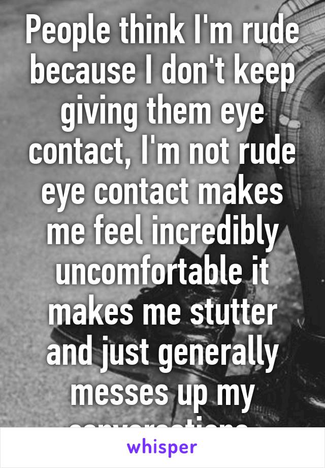 People think I'm rude because I don't keep giving them eye contact, I'm not rude eye contact makes me feel incredibly uncomfortable it makes me stutter and just generally messes up my conversations 