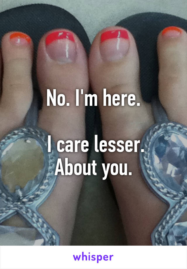 No. I'm here.

 I care lesser.
About you.