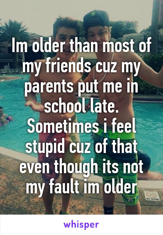 Im older than most of my friends cuz my parents put me in school late. Sometimes i feel stupid cuz of that even though its not my fault im older