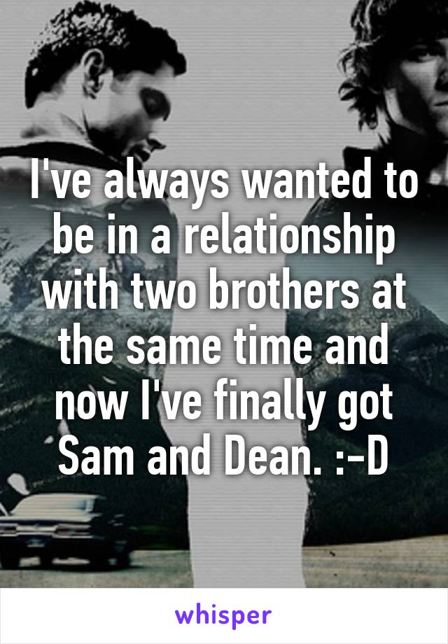 I've always wanted to be in a relationship with two brothers at the same time and now I've finally got Sam and Dean. :-D