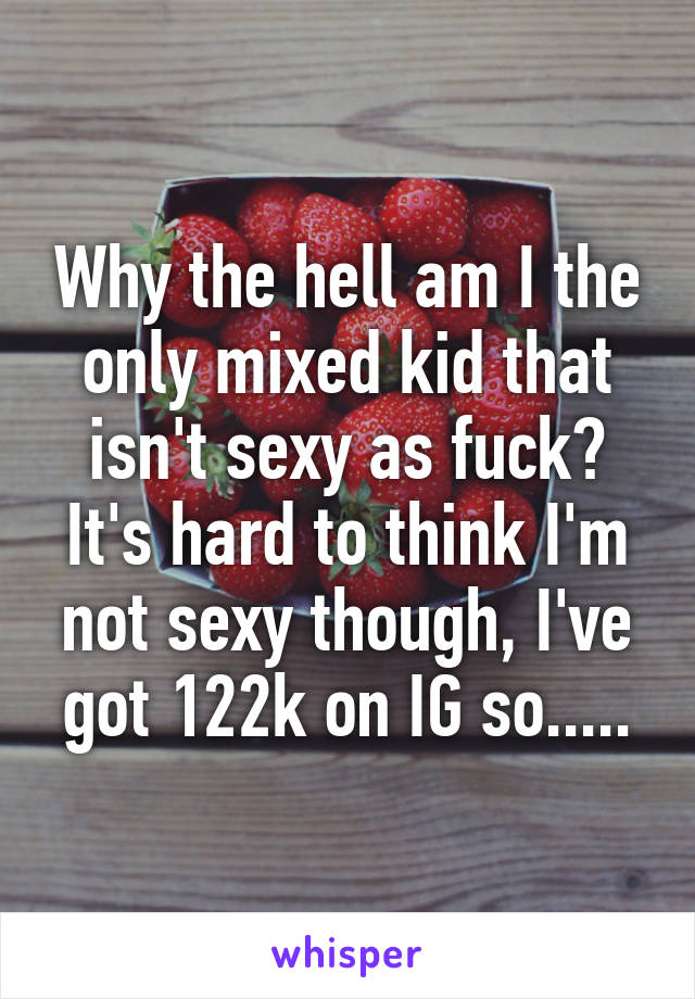 Why the hell am I the only mixed kid that isn't sexy as fuck? It's hard to think I'm not sexy though, I've got 122k on IG so.....