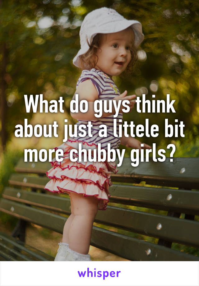 What do guys think about just a littele bit more chubby girls?
