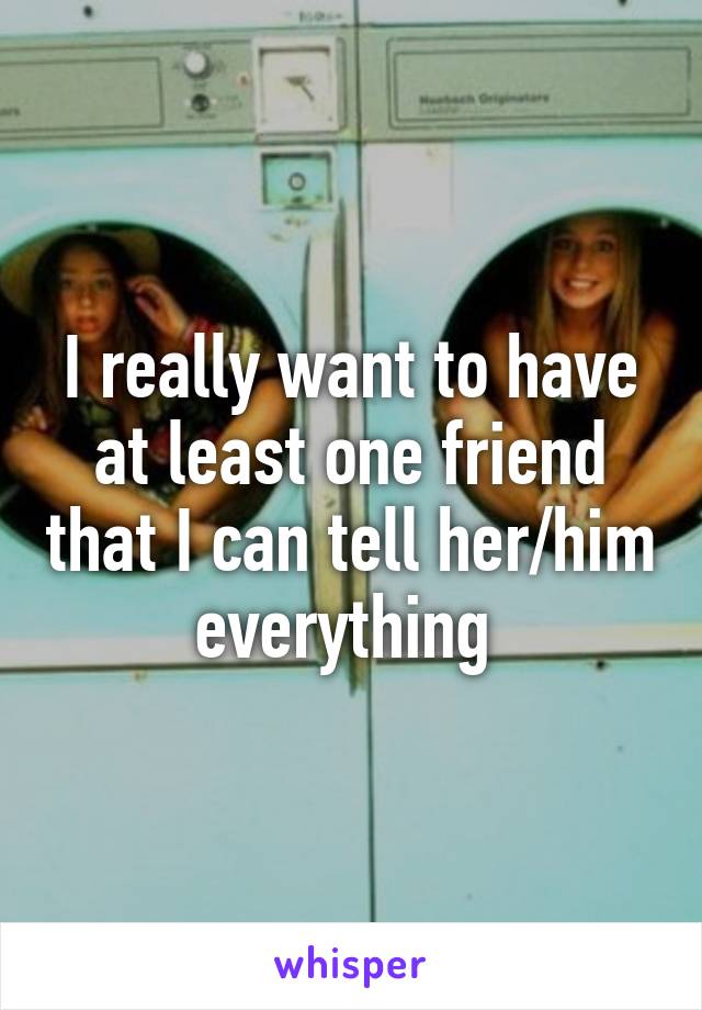 I really want to have at least one friend that I can tell her/him everything 