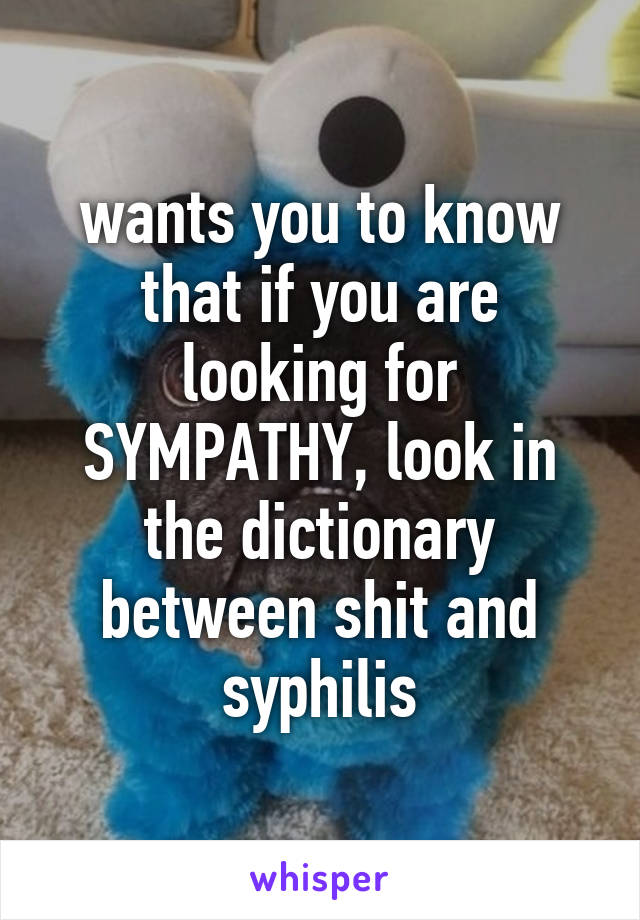 wants you to know that if you are looking for SYMPATHY, look in the dictionary between shit and syphilis
