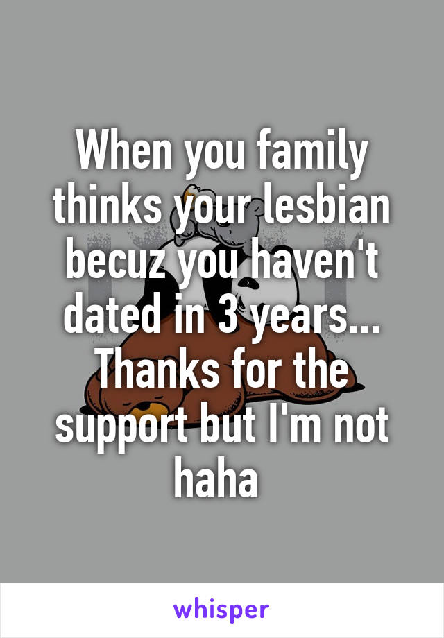 When you family thinks your lesbian becuz you haven't dated in 3 years... Thanks for the support but I'm not haha 