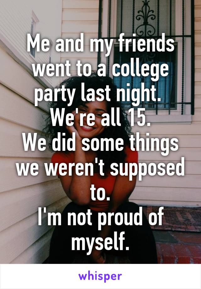 Me and my friends went to a college party last night. 
We're all 15.
We did some things we weren't supposed to.
I'm not proud of myself.