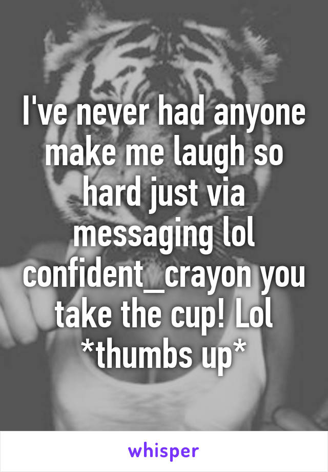 I've never had anyone make me laugh so hard just via messaging lol confident_crayon you take the cup! Lol *thumbs up*