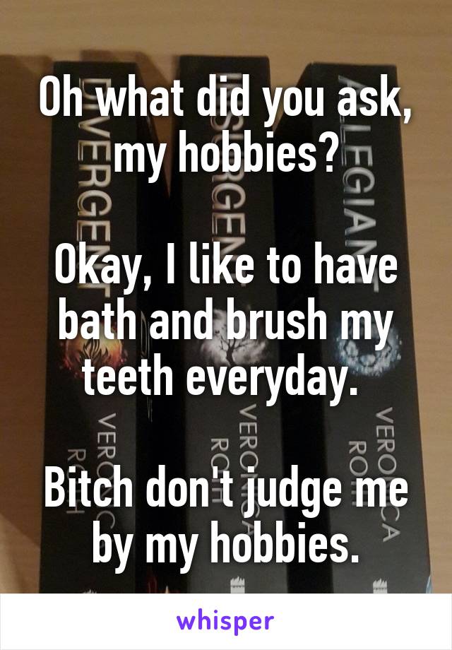 Oh what did you ask, my hobbies?

Okay, I like to have bath and brush my teeth everyday. 

Bitch don't judge me by my hobbies.