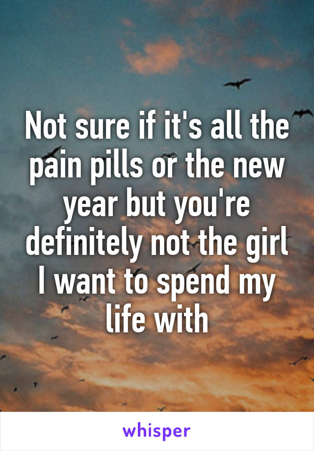 Not sure if it's all the pain pills or the new year but you're definitely not the girl I want to spend my life with