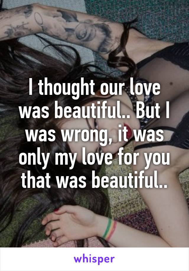 I thought our love was beautiful.. But I was wrong, it was only my love for you that was beautiful..