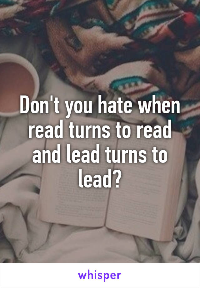 Don't you hate when read turns to read and lead turns to lead?