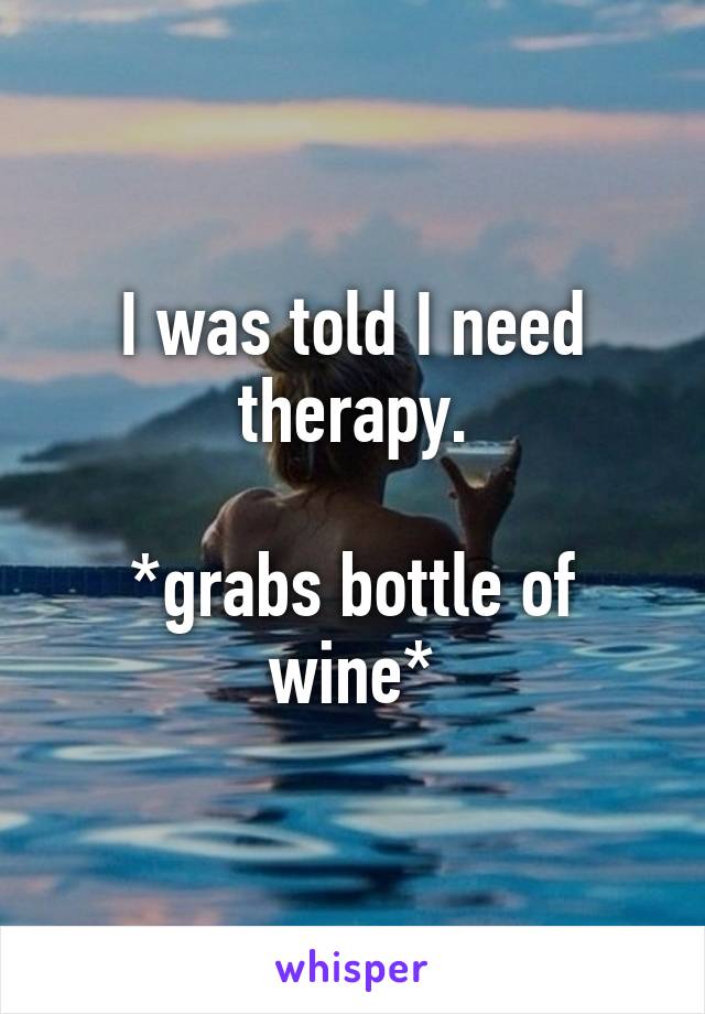 I was told I need therapy.

*grabs bottle of wine*