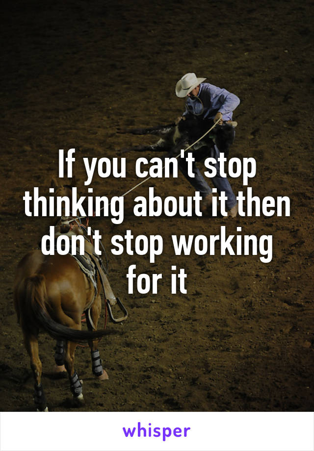 If you can't stop thinking about it then don't stop working for it