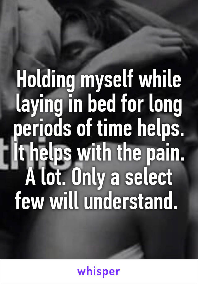 Holding myself while laying in bed for long periods of time helps. It helps with the pain. A lot. Only a select few will understand. 