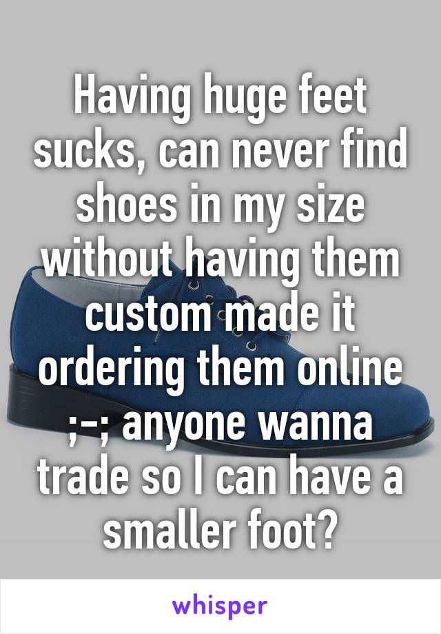 Having huge feet sucks, can never find shoes in my size without having them custom made it ordering them online ;-; anyone wanna trade so I can have a smaller foot?