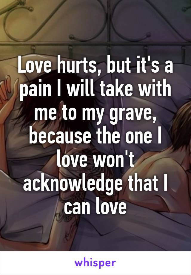 Love hurts, but it's a pain I will take with me to my grave, because the one I love won't acknowledge that I can love
