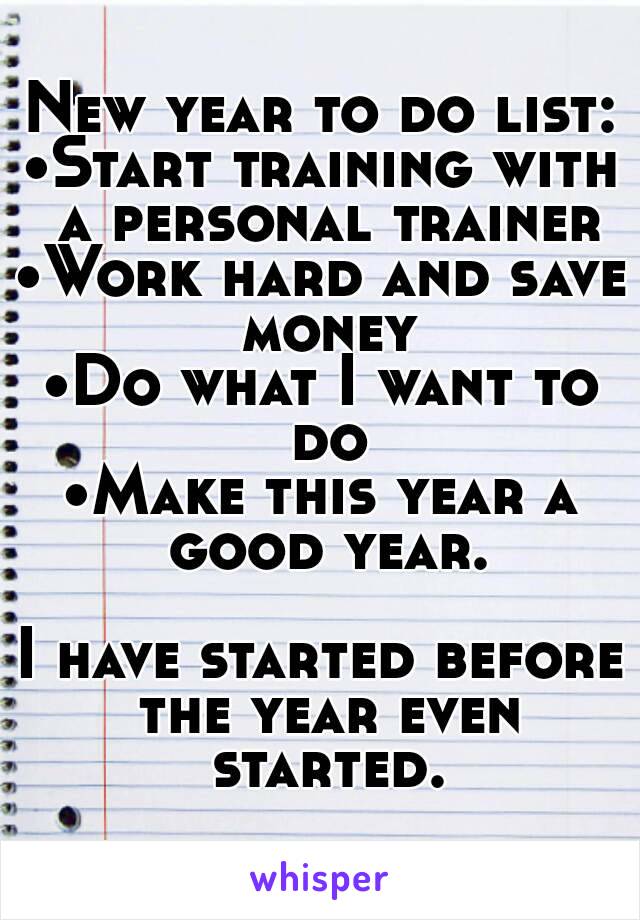 New year to do list:
•Start training with a personal trainer
•Work hard and save money
•Do what I want to do
•Make this year a good year.

I have started before the year even started.