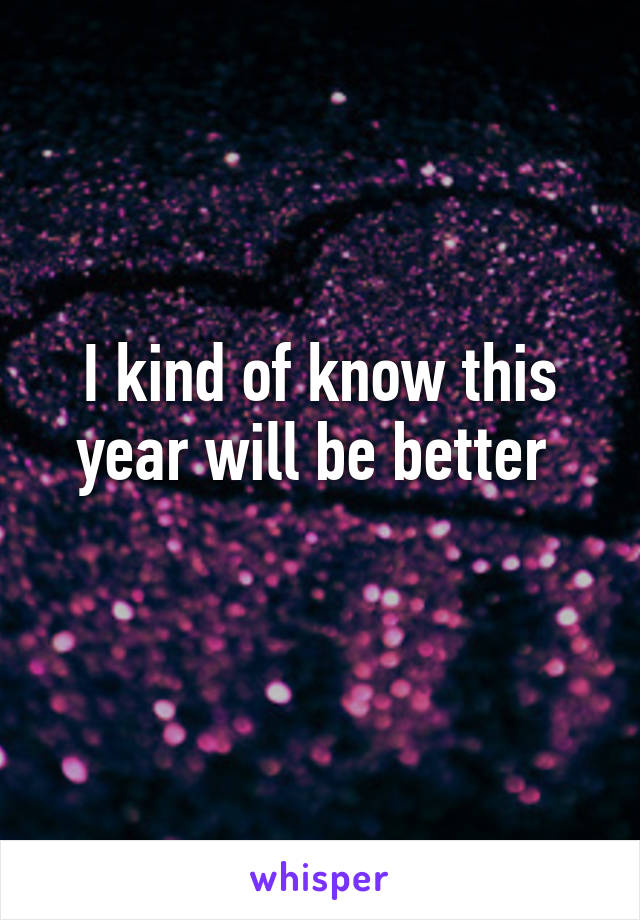 I kind of know this year will be better 
