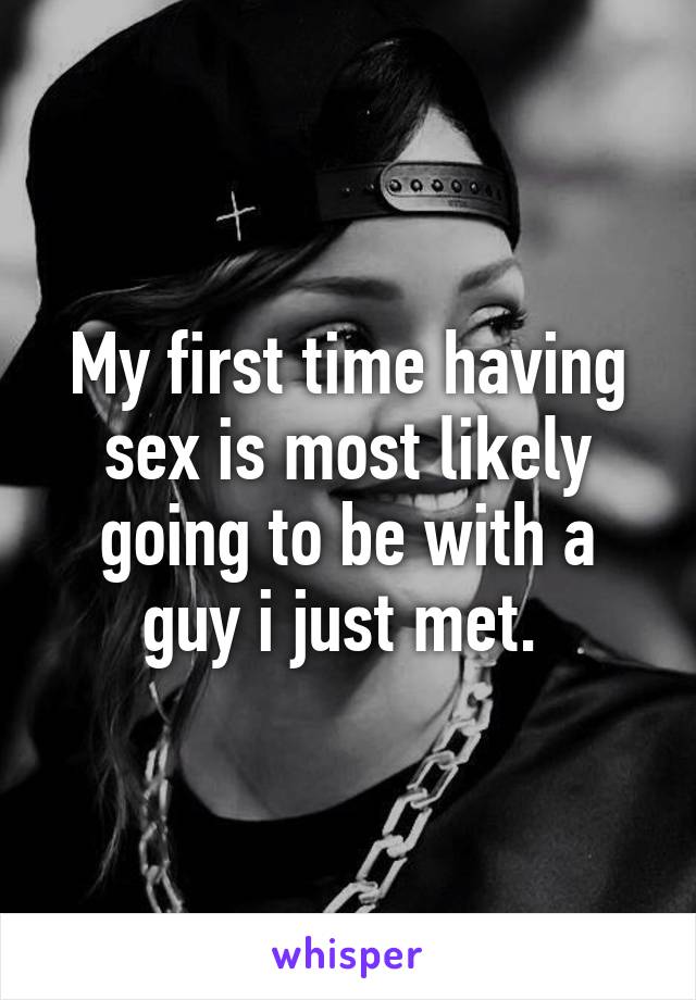My first time having sex is most likely going to be with a guy i just met. 