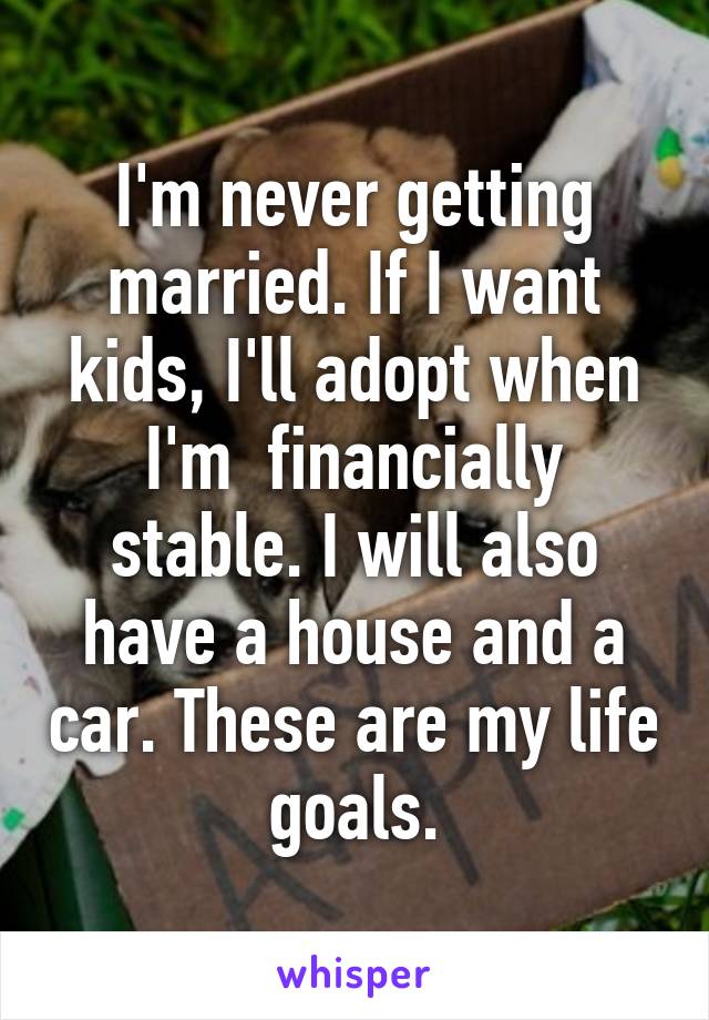 I'm never getting married. If I want kids, I'll adopt when I'm  financially stable. I will also have a house and a car. These are my life goals.