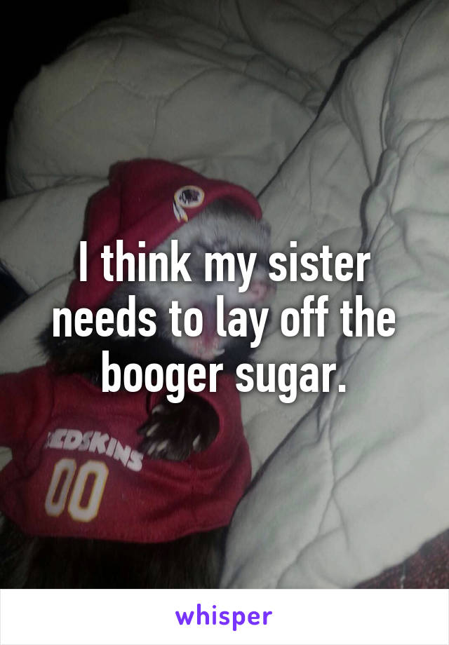 I think my sister needs to lay off the booger sugar.