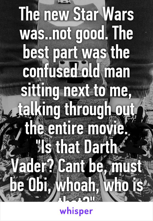 The new Star Wars was..not good. The best part was the confused old man sitting next to me, talking through out the entire movie.
"Is that Darth Vader? Cant be, must be Obi, whoah, who is that?"