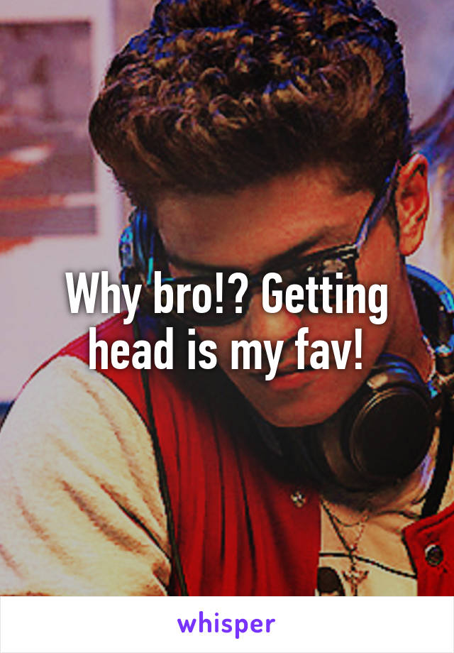 Why bro!? Getting head is my fav!