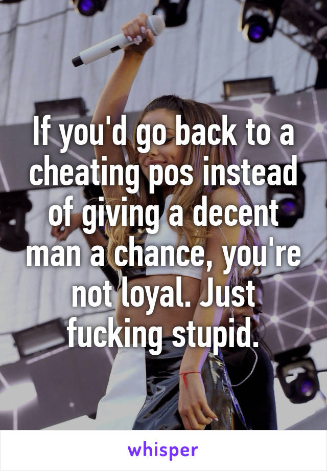 If you'd go back to a cheating pos instead of giving a decent man a chance, you're not loyal. Just fucking stupid.