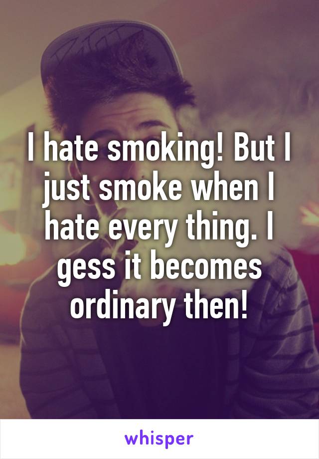 I hate smoking! But I just smoke when I hate every thing. I gess it becomes ordinary then!