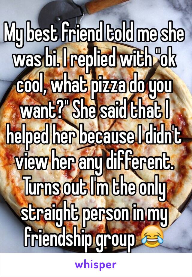My best friend told me she was bi. I replied with "ok cool, what pizza do you want?" She said that I helped her because I didn't view her any different. Turns out I'm the only straight person in my friendship group 😂