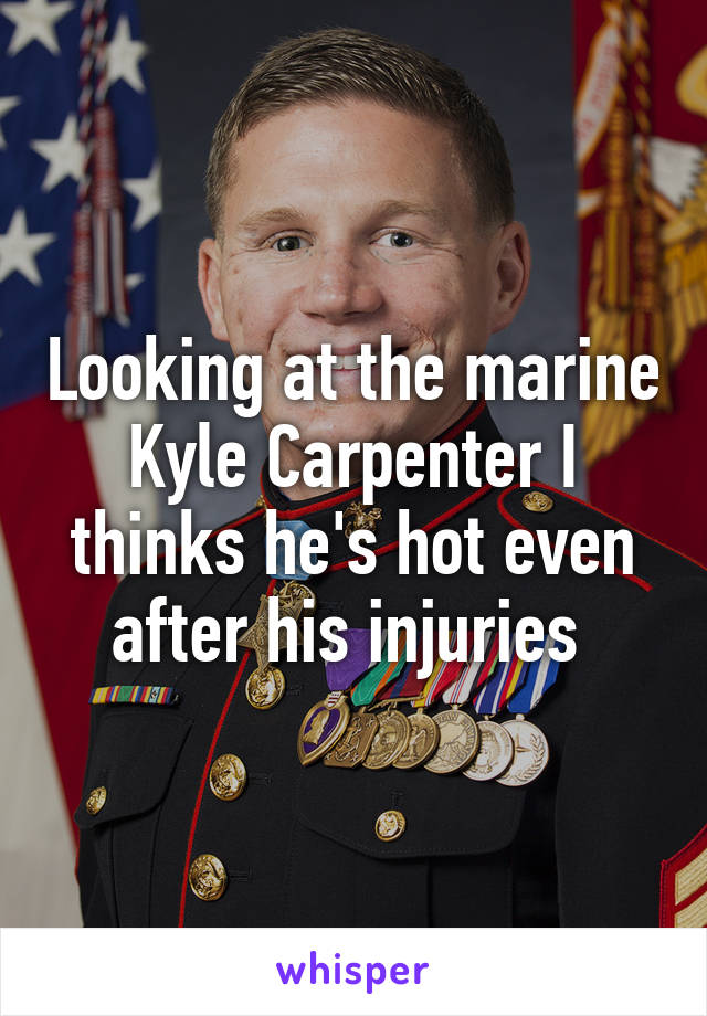 Looking at the marine Kyle Carpenter I thinks he's hot even after his injuries 