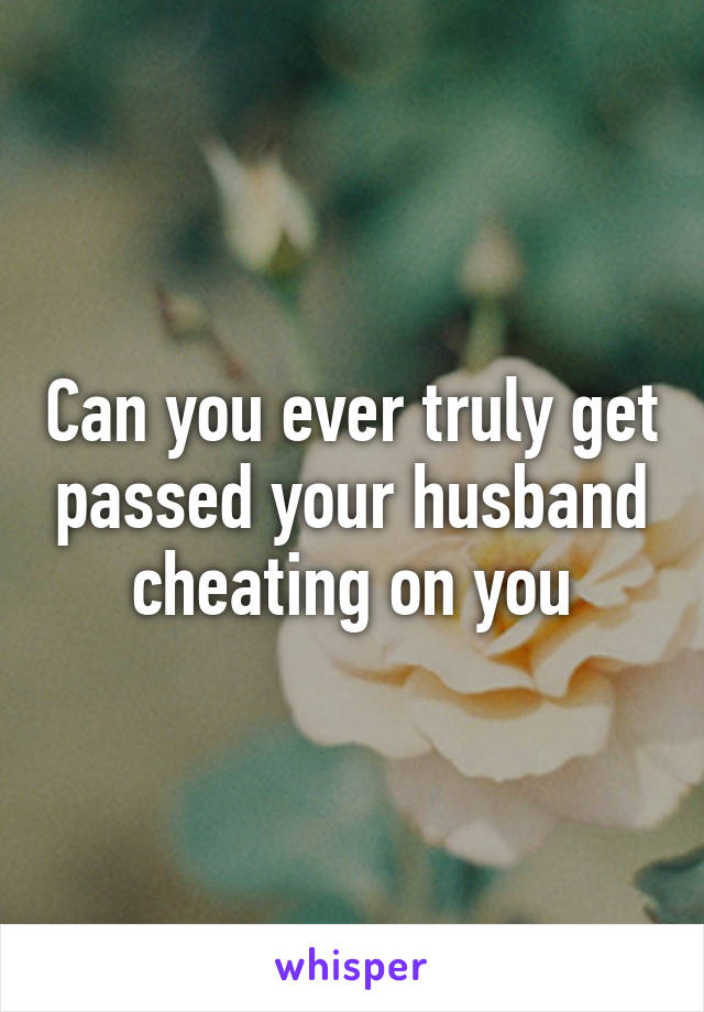 Can you ever truly get passed your husband cheating on you