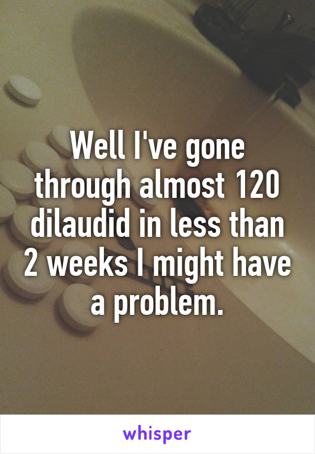 Well I've gone through almost 120 dilaudid in less than 2 weeks I might have a problem.