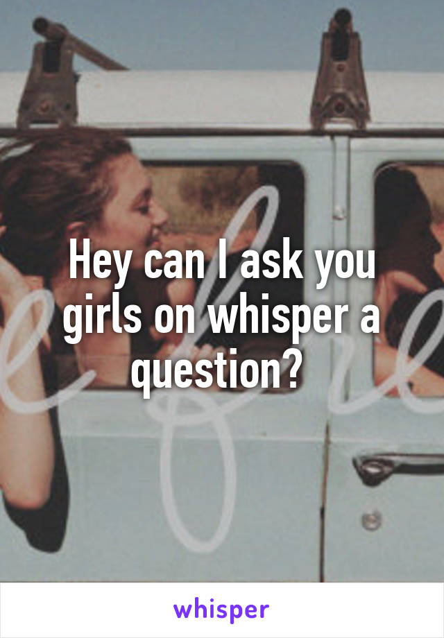 Hey can I ask you girls on whisper a question? 